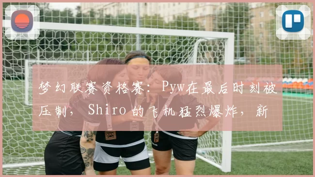 梦幻联赛资格赛：Pyw在最后时刻被压制， Shiro 的飞机猛烈爆炸，新 LGD Gaming 扳平了比分