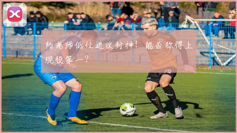 约老师低位进攻封神！能否称得上现役第一？