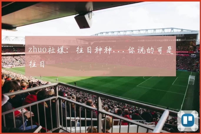 zhuo社媒：往日种种...你说的可是往日