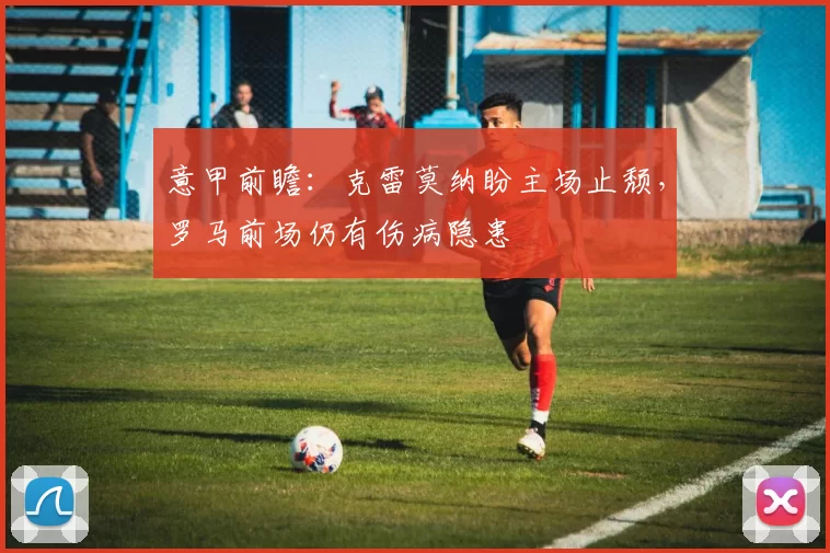 意甲前瞻：克雷莫纳盼主场止颓，罗马前场仍有伤病隐患