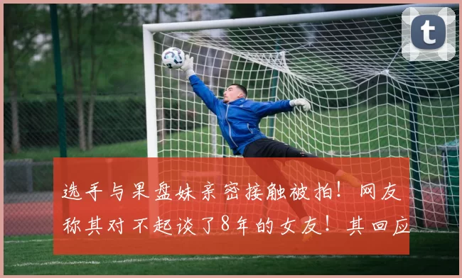 选手与果盘妹亲密接触被拍！网友称其对不起谈了8年的女友！其回应被女友绿了2次！