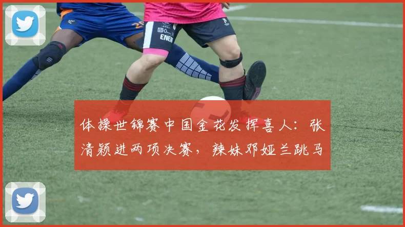 体操世锦赛中国金花发挥喜人：张清颖进两项决赛，辣妹邓娅兰跳马第二