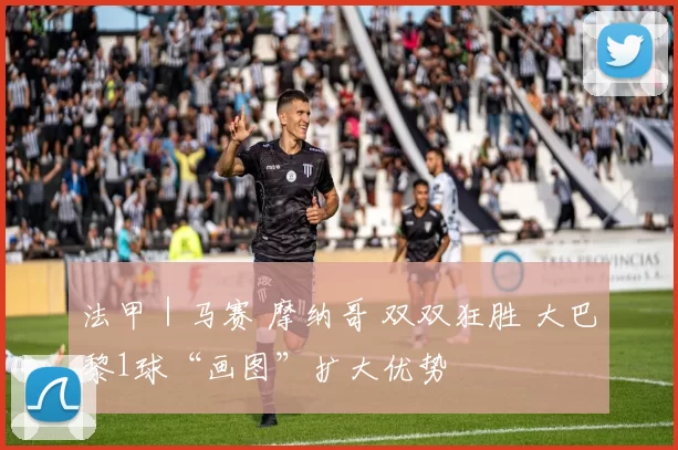 法甲｜马赛 摩纳哥 双双狂胜 大巴黎1球“画图”扩大优势