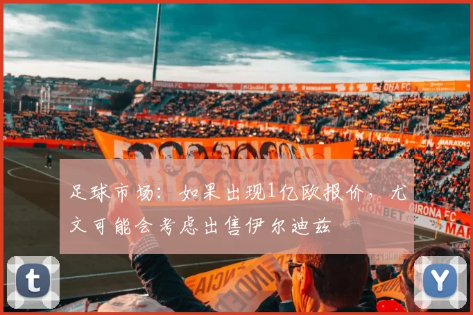 足球市场：如果出现1亿欧报价，尤文可能会考虑出售伊尔迪兹