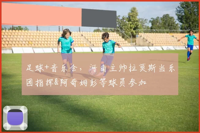 足球+音乐会，河南主帅拉莫斯当乐团指挥&阿奇姆彭等球员参加