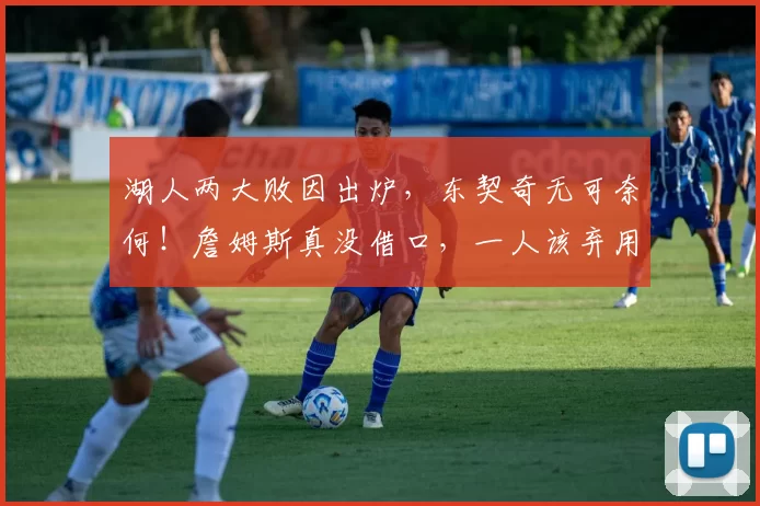 湖人两大败因出炉，东契奇无可奈何！詹姆斯真没借口，一人该弃用