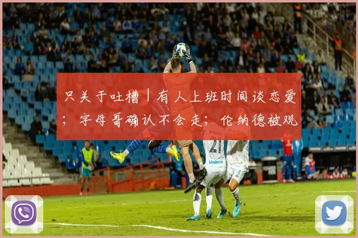 只关于吐槽｜有人上班时间谈恋爱；字母哥确认不会走；伦纳德被观众垫脚了
