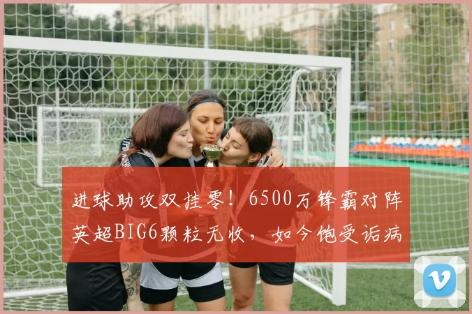进球助攻双挂零！6500万锋霸对阵英超BIG6颗粒无收，如今饱受诟病