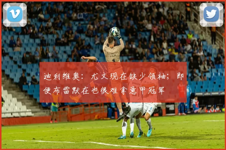 迪利维奥：尤文现在缺少领袖；即便布雷默在也很难拿意甲冠军