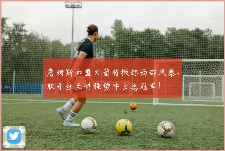 詹姆斯加盟火箭将掀起西部风暴，联手杜兰特强势冲击总冠军！