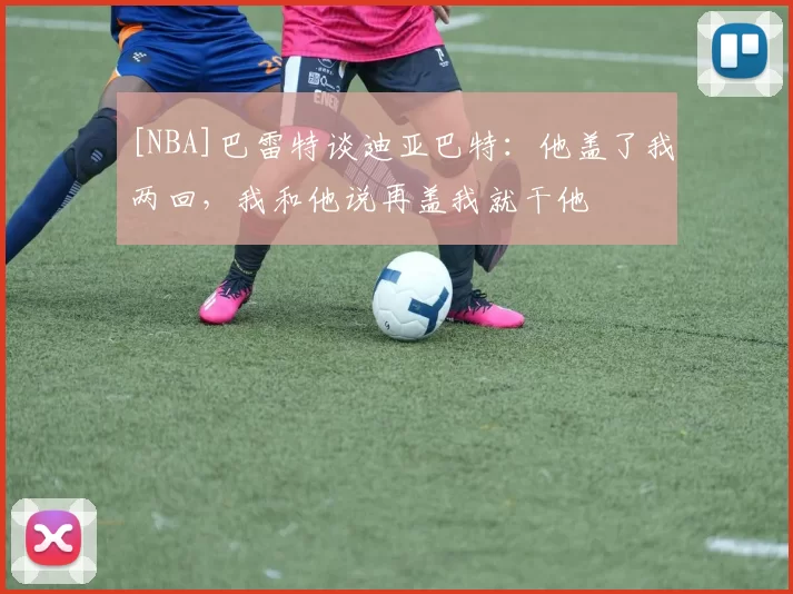 [NBA]巴雷特谈迪亚巴特：他盖了我两回，我和他说再盖我就干他
