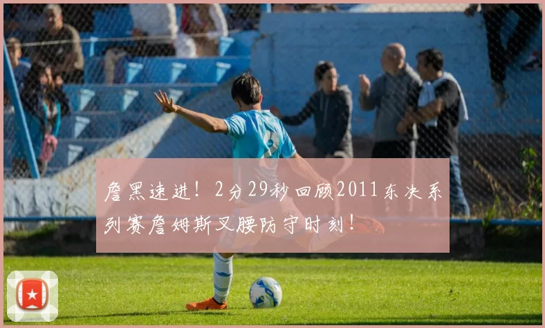 詹黑速进！2分29秒回顾2011东决系列赛詹姆斯叉腰防守时刻！