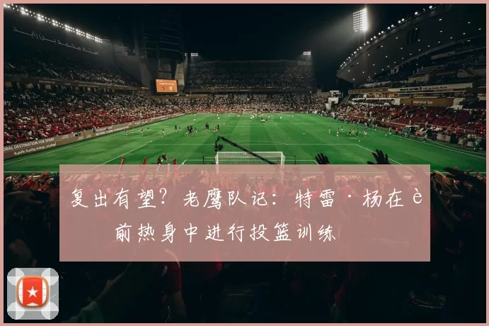 复出有望？老鹰队记：特雷·杨在赛前热身中进行投篮训练