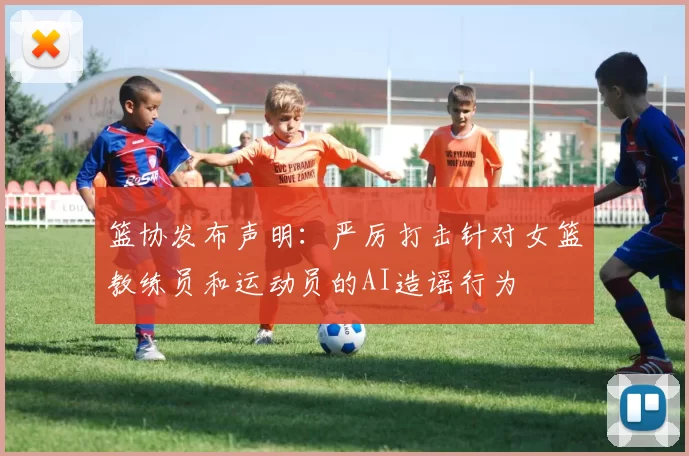 篮协发布声明：严厉打击针对女篮教练员和运动员的AI造谣行为