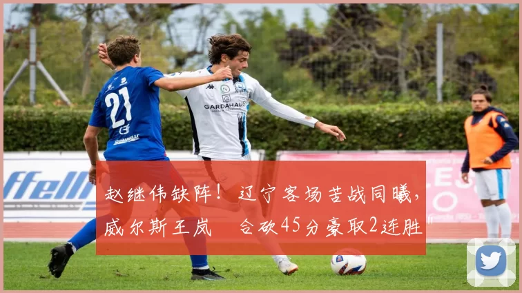 赵继伟缺阵！辽宁客场苦战同曦，威尔斯王岚嵚合砍45分豪取2连胜＂