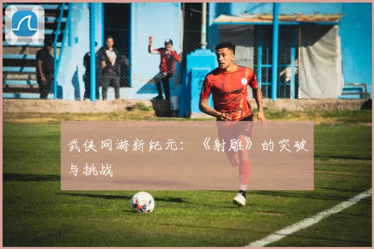 武侠网游新纪元：《射雕》的突破与挑战
