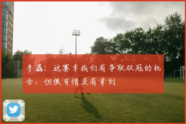 李磊：这赛季我们有争取双冠的机会，但很可惜没有拿到