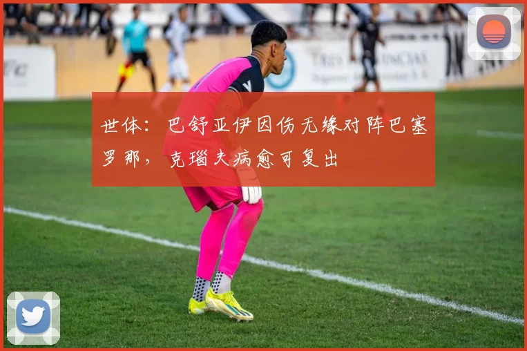 世体：巴舒亚伊因伤无缘对阵巴塞罗那，克瑙夫病愈可复出