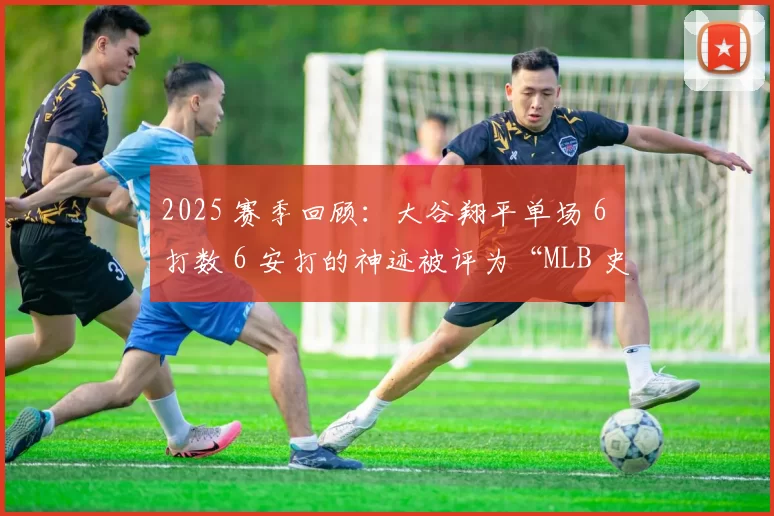 2025 赛季回顾：大谷翔平单场 6 打数 6 安打的神迹被评为“MLB 史上最伟大常规赛表现”