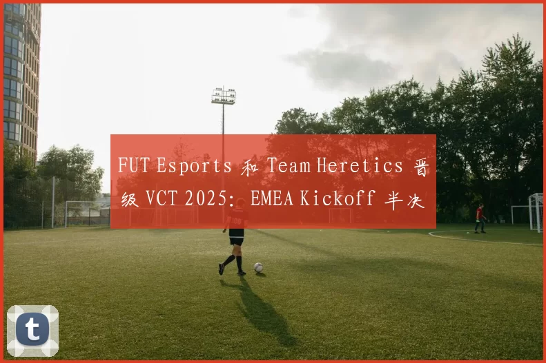 FUT Esports 和 Team Heretics 晋级 VCT 2025：EMEA Kickoff 半决赛