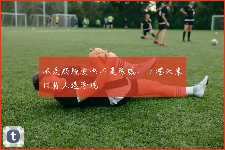 不是颜骏凌也不是陈威，上港未来门将人选浮现