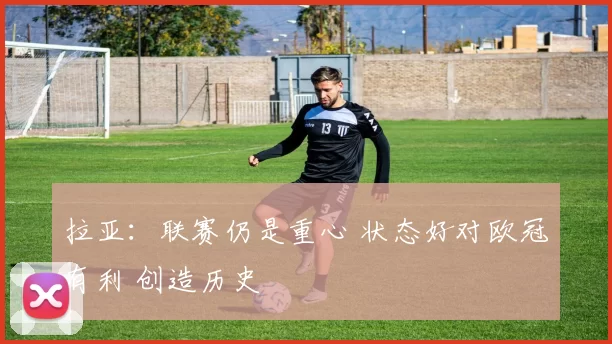 拉亚：联赛仍是重心 状态好对欧冠有利 创造历史
