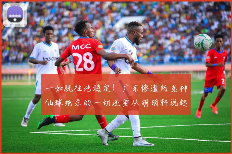 一如既往地稳定！广东惨遭约克神仙球绝杀的一切还要从胡明轩说起