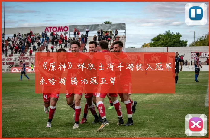 《原神》蝉联出海手游收入冠军！米哈游 腾讯冠亚军