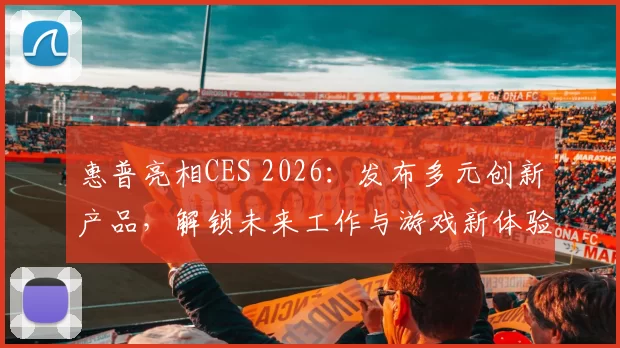 惠普亮相CES 2026：发布多元创新产品，解锁未来工作与游戏新体验