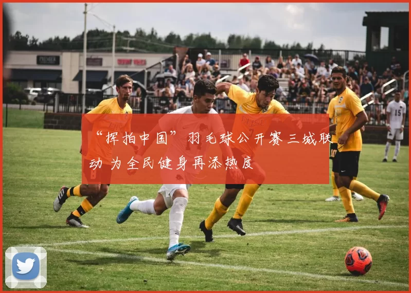 “挥拍中国”羽毛球公开赛三城联动 为全民健身再添热度