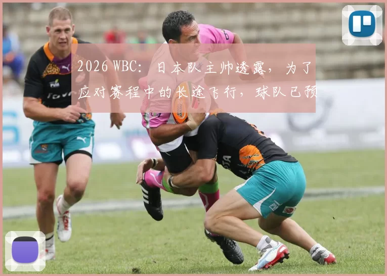 2026 WBC：日本队主帅透露，为了应对赛程中的长途飞行，球队已预订了专属的休息优化设备
