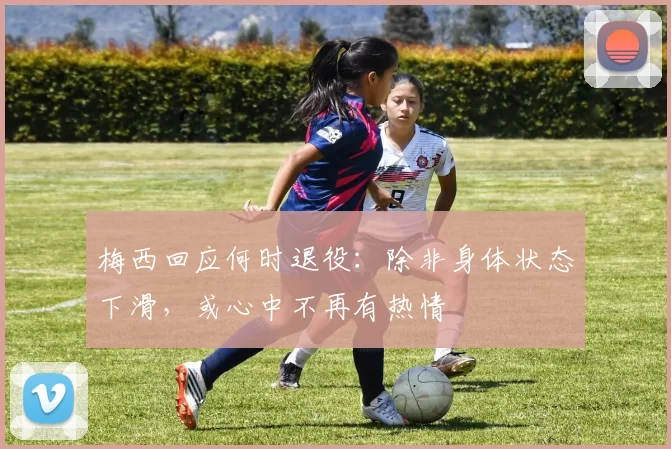 梅西回应何时退役：除非身体状态下滑，或心中不再有热情