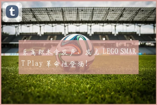 乐高积木会发声、发光 LEGO SMART Play 革命性登场！
