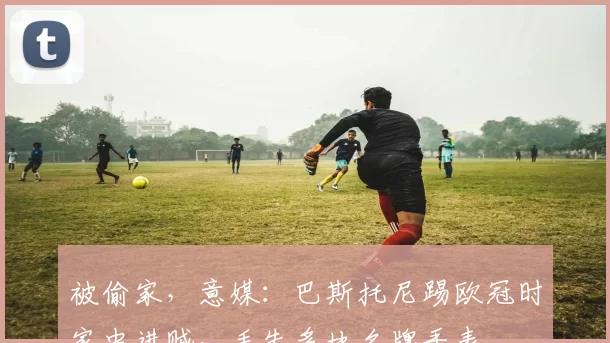 被偷家，意媒：巴斯托尼踢欧冠时家中进贼，丢失多块名牌手表