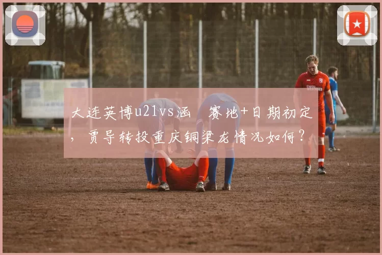 大连英博u21vs涵瑀赛地+日期初定，贾导转投重庆铜梁龙情况如何？