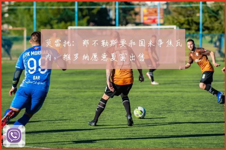 莫雷托：那不勒斯要和国米争焦瓦内，维罗纳愿意夏窗出售