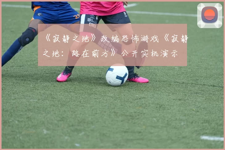 《寂静之地》改编恐怖游戏《寂静之地：路在前方》公开实机演示