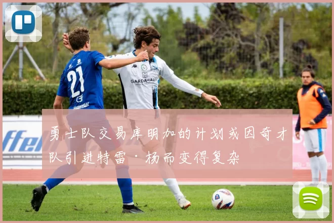 勇士队交易库明加的计划或因奇才队引进特雷·杨而变得复杂