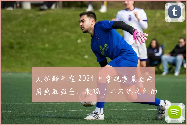 大谷翔平在 2024 年常规赛最后两周疯狂盗垒，展现了二刀流之外的“第三种破坏力”