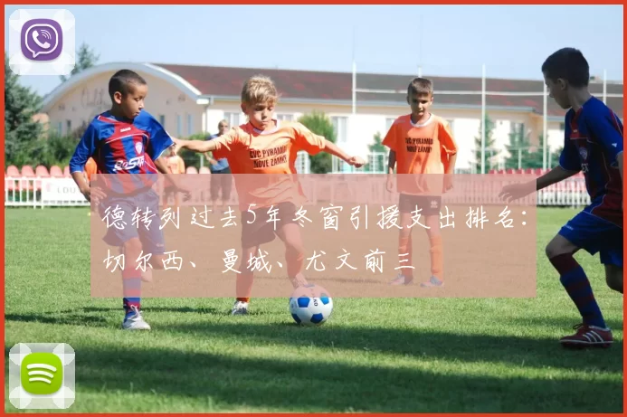 德转列过去5年冬窗引援支出排名：切尔西、曼城、尤文前三