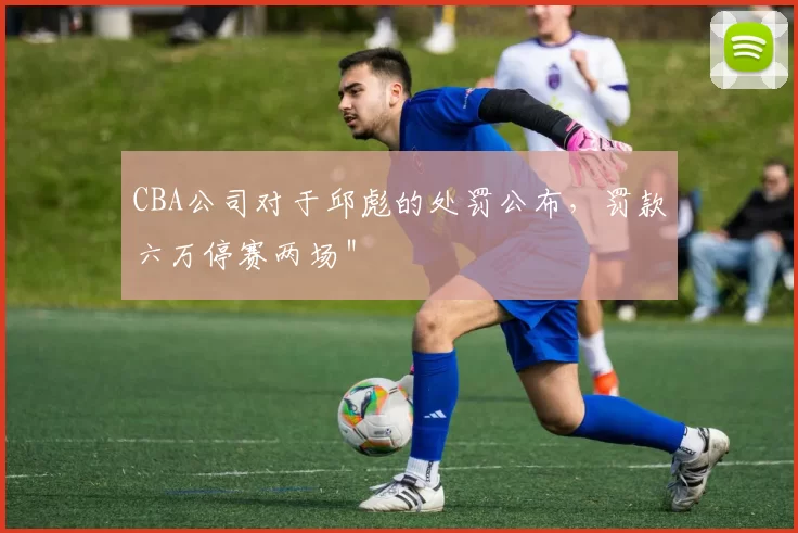 CBA公司对于邱彪的处罚公布，罚款六万停赛两场＂